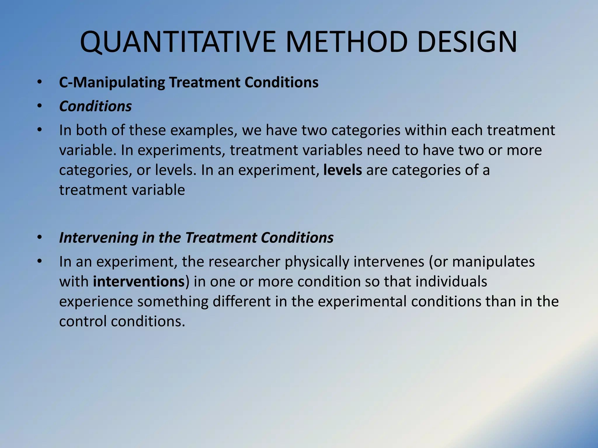 QUANTITATIVE METHOD DESIGN
• C-Manipulating Treatment Conditions
• Conditions
• In both of these examples, we have two categories within each treatment
variable. In experiments, treatment variables need to have two or more
categories, or levels. In an experiment, levels are categories of a
treatment variable
• Intervening in the Treatment Conditions
• In an experiment, the researcher physically intervenes (or manipulates
with interventions) in one or more condition so that individuals
experience something different in the experimental conditions than in the
control conditions.
 