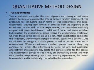 QUANTITATIVE METHOD DESIGN
• True Experiments
• True experiments comprise the most rigorous and strong experimental
design...