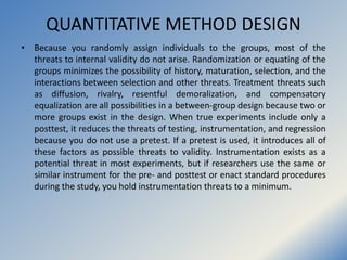 QUANTITATIVE METHOD DESIGN
• Because you randomly assign individuals to the groups, most of the
threats to internal validi...