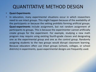 QUANTITATIVE METHOD DESIGN
• Quasi-Experiments
• In education, many experimental situations occur in which researchers
nee...