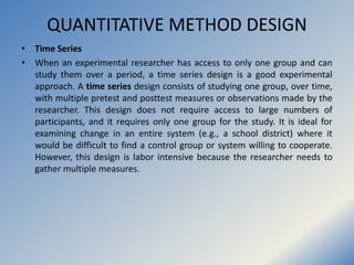QUANTITATIVE METHOD DESIGN
• Time Series
• When an experimental researcher has access to only one group and can
study them...