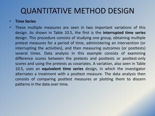 QUANTITATIVE METHOD DESIGN
• Time Series
• These multiple measures are seen in two important variations of this
design. As...