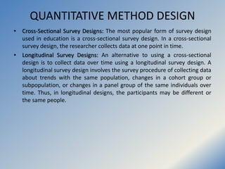 QUANTITATIVE METHOD DESIGN
• Cross-Sectional Survey Designs: The most popular form of survey design
used in education is a...