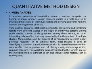 QUANTITATIVE METHOD DESIGN
• 4-META ANALYSIS
• In another extension of correlation research, authors integrate the
finding...