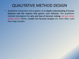 QUALITATIVE METHOD DESIGN
• Qualitative researchers aim to gather an in-depth understanding of human
behavior and the reas...