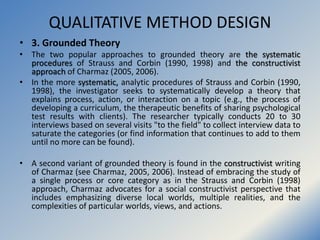 QUALITATIVE METHOD DESIGN
• 3. Grounded Theory
• The two popular approaches to grounded theory are the systematic
procedur...