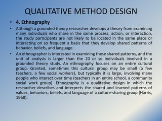 QUALITATIVE METHOD DESIGN
• 4. Ethnography
• Although a grounded theory researcher develops a theory from examining
many i...