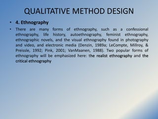 QUALITATIVE METHOD DESIGN
• 4. Ethnography
• There are many forms of ethnography, such as a confessional
ethnography, life...