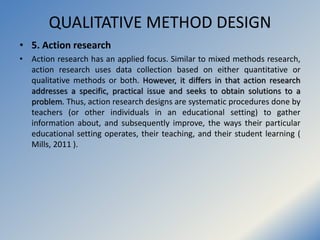 QUALITATIVE METHOD DESIGN
• 5. Action research
• Action research has an applied focus. Similar to mixed methods research,
...