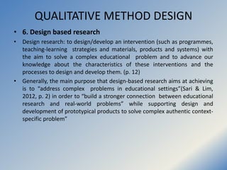 QUALITATIVE METHOD DESIGN
• 6. Design based research
• Design research: to design/develop an intervention (such as program...
