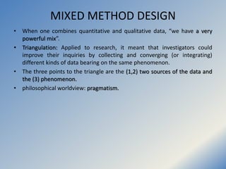 MIXED METHOD DESIGN
• When one combines quantitative and qualitative data, “we have a very
powerful mix”.
• Triangulation:...