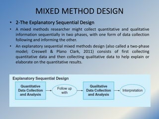 MIXED METHOD DESIGN
• 4-The Embedded/nested Design
• The purpose of the embedded design is to collect quantitative and
qua...