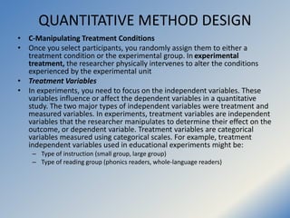 QUANTITATIVE METHOD DESIGN
• C-Manipulating Treatment Conditions
• Once you select participants, you randomly assign them ...
