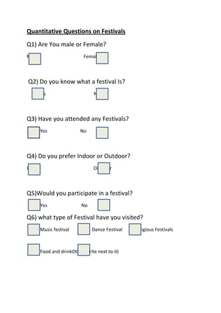 Quantitative Questions on Festivals<br />238125042862500Q1) Are You male or Female?<br />76200889000           Male   Female<br />2381250380365                        00                        18097537084000 Q2) Do you know what a festival Is?<br />                Yes                                                   No<br />2381250438150003810042862500Q3) Have you attended any Festivals?<br /> Yes                          No<br />2438400378460005715041656000Q4) Do you prefer Indoor or Outdoor?<br />            Indoor                                               Outdoor<br />2438400358775005715035877500Q5)Would you participate in a festival?<br />  Yes                           No<br />3505200370840001752600361315003810038036500Q6) what type of Festival have you visited?<br /> Music festival          Dance Festival        Religious Festivals                      <br />1752600247015003810024193500<br /> Food and drink                 Other(write next to it)<br />299085037147500-2857536195000116205037147500Q7)Where would you find out about Festivals<br />          Internet               Posters/Leaflets                 Through people                     <br />-2857535687000<br />Other<br />13335007016750026289007112000044767507112000017145072072500Q8) What colours would you associate with summer festivals for things such as costumes and displays?(pick 2)<br />   Red                       Blue                          Yellow                                  Green<br />137160014414500              Other (Write next to it)<br />36385503282950023812503378200043815035687000Q9) what would you like to see at a summer festival?<br />Food and drink                     Dancing                 Music                                     <br />23812502330450046101002235200047625022352000<br />Parade/Procession               dress code (costumes)               rides                                                                            <br />47625019177000<br />Other (write next to it)<br />371475034798000184785035306000-2857540513000Q10) Are you likely to Attend;<br />          Local Festival                       National Festival                 International Festival<br />
