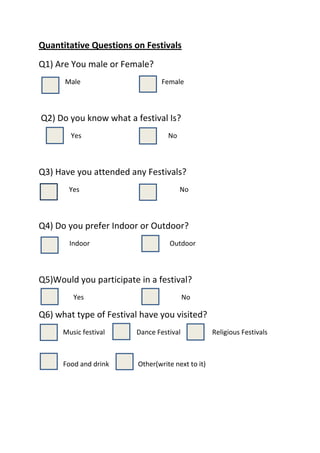 Quantitative Questions on Festivals<br />Q1) Are You male or Female?<br />            Male    Female<br />                         Q2) Do you know what a festival Is?<br />                   Yes                                                   No<br />Q3) Have you attended any Festivals?<br />     Yes                          No<br />Q4) Do you prefer Indoor or Outdoor?<br />                 Indoor                                               Outdoor<br />Q5)Would you participate in a festival?<br />       Yes                           No<br />Q6) what type of Festival have you visited?<br />    Music festival            Dance Festival           Religious Festivals                      <br />   Food and drink                 Other(write next to it)<br />Q7)Where would you find out about Festivals<br />           Internet               Posters/Leaflets                 Through people                     <br />Other<br />Q8) What colours would you associate with summer festivals for things such as costumes and displays?(pick 2)<br />     Red                       Blue                          Yellow                                  Green<br />              Other (Write next to it)<br />Q9) what would you like to see at a summer festival?<br />  Food and drink                     Dancing                 Music                                     <br />  Parade/Procession               dress code (costumes)               rides                                                                            <br />  Other (write next to it)<br />Q10) What festival are you likely to Attend?<br />   Local                                        National                                   International <br />