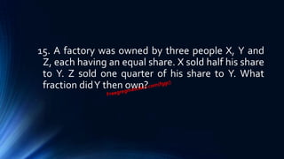 15. A factory was owned by three people X, Y and
Z, each having an equal share. X sold half his share
to Y. Z sold one quarter of his share to Y. What
fraction didY then own?
 