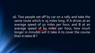 16. Two people set off by car on a rally and take the
same route which is 25 miles long. If A drives at an
average speed of 50 miles per hour, and B at an
average speed of 60 miles per hour, how much
longer in minutes will it take A to cover the course
than it takes B ?
 