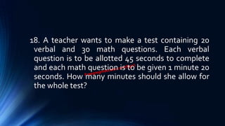 18. A teacher wants to make a test containing 20
verbal and 30 math questions. Each verbal
question is to be allotted 45 seconds to complete
and each math question is to be given 1 minute 20
seconds. How many minutes should she allow for
the whole test?
 