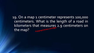 19. On a map 1 centimeter represents 100,000
centimeters. What is the length of a road in
kilometers that measures 2.9 centimeters on
the map?
 