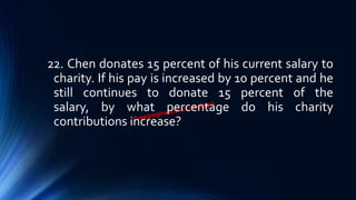 22. Chen donates 15 percent of his current salary to
charity. If his pay is increased by 10 percent and he
still continues to donate 15 percent of the
salary, by what percentage do his charity
contributions increase?
 