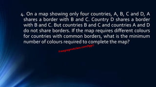 4. On a map showing only four countries, A, B, C and D, A
shares a border with B and C. Country D shares a border
with B and C. But countries B and C and countries A and D
do not share borders. If the map requires different colours
for countries with common borders, what is the minimum
number of colours required to complete the map?
 