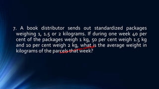 7. A book distributor sends out standardized packages
weighing 1, 1.5 or 2 kilograms. If during one week 40 per
cent of the packages weigh 1 kg, 50 per cent weigh 1.5 kg
and 10 per cent weigh 2 kg, what is the average weight in
kilograms of the parcels that week?
 
