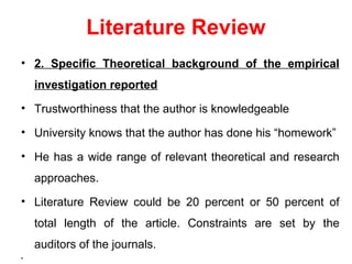 Literature Review
• 2. Specific Theoretical background of the empirical
investigation reported
• Trustworthiness that the author is knowledgeable
• University knows that the author has done his “homework”
• He has a wide range of relevant theoretical and research
approaches.
• Literature Review could be 20 percent or 50 percent of
total length of the article. Constraints are set by the
auditors of the journals.
•
 