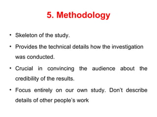 5. Methodology
• Skeleton of the study.
• Provides the technical details how the investigation
was conducted.
• Crucial in convincing the audience about the
credibility of the results.
• Focus entirely on our own study. Don’t describe
details of other people’s work
 