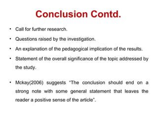 Conclusion Contd.
• Call for further research.
• Questions raised by the investigation.
• An explanation of the pedagogical implication of the results.
• Statement of the overall significance of the topic addressed by
the study.
• Mckay(2006) suggests “The conclusion should end on a
strong note with some general statement that leaves the
reader a positive sense of the article”.
 