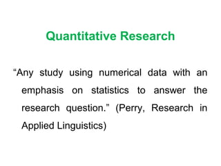 Quantitative Research
“Any study using numerical data with an
emphasis on statistics to answer the
research question.” (Perry, Research in
Applied Linguistics)
 