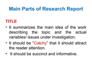 Main Parts of Research Report
TITLE
• It summarizes the main idea of the work
describing the topic and the actual
variables/ issues under investigation.
• It should be “Catchy” that it should attract
the reader attention.
• It should be succinct and informative.
 
