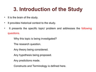 3. Introduction of the Study
• It is the brain of the study.
• It provides historical context to the study.
• It presents the specific topic/ problem and addresses the following
questions.
Why this topic is being investigated?
The research question.
Any theory being considered.
Any hypothesis being proposed.
Any predictions made.
Constructs and Terminology is defined here.
 