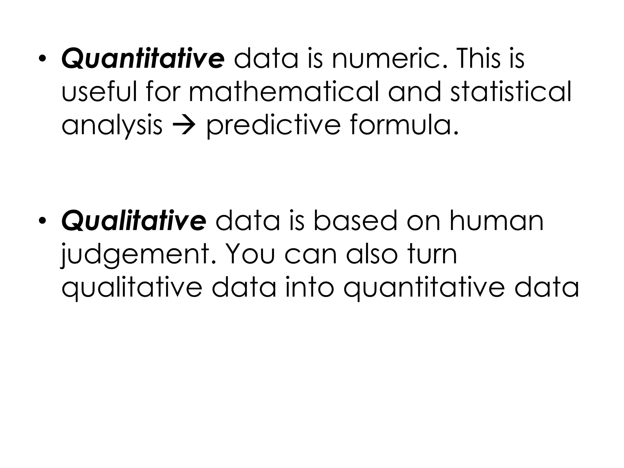 • Quantitative data is numeric. This is
  useful for mathematical and statistical
  analysis  predictive formula.


• Qualitative data is based on human
  judgement. You can also turn
  qualitative data into quantitative data
 
