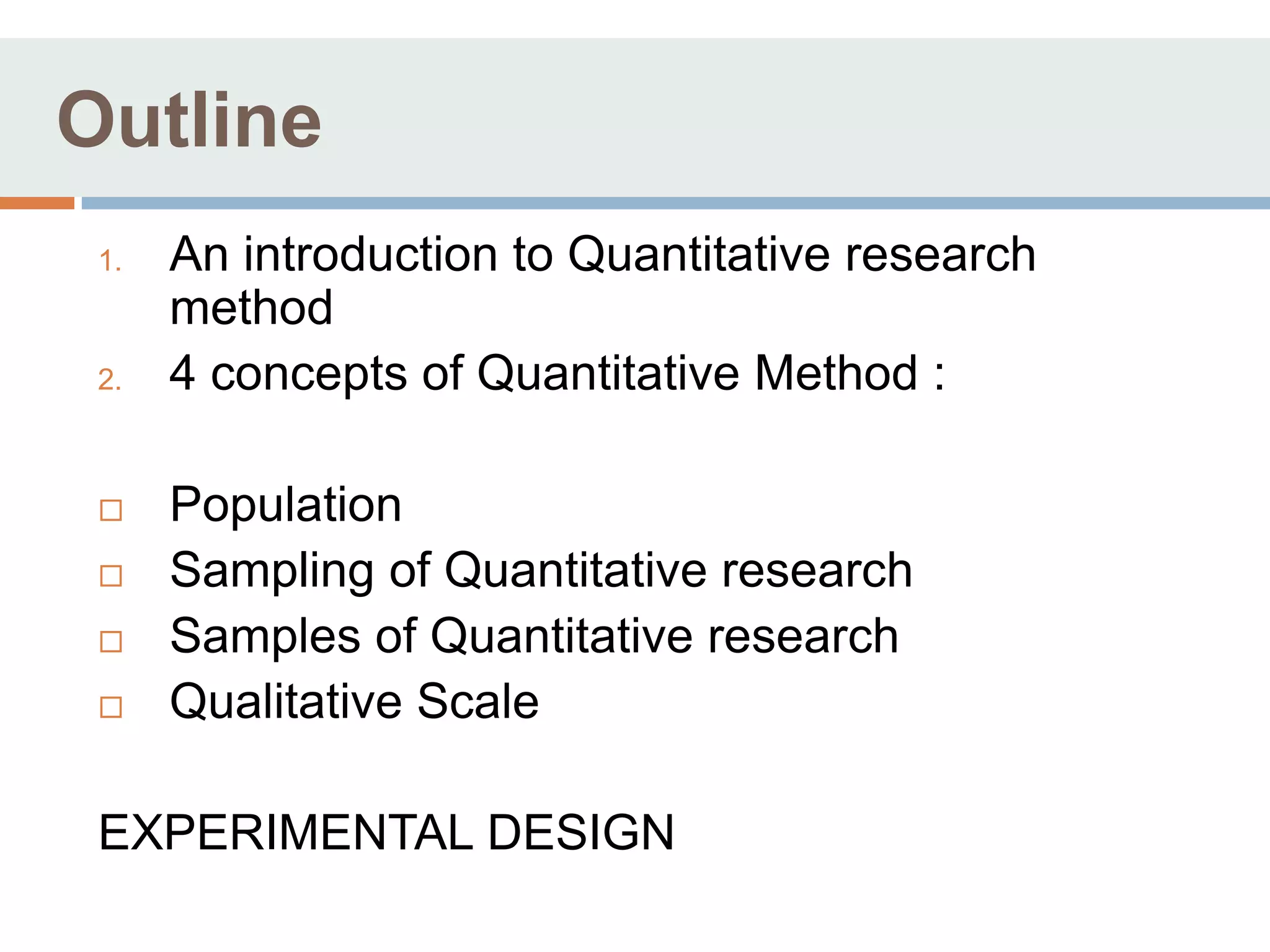Outline
 1.   An introduction to Quantitative research
      method
 2.   4 concepts of Quantitative Method :

     Population
     Sampling of Quantitative research
     Samples of Quantitative research
     Qualitative Scale

 EXPERIMENTAL DESIGN
 