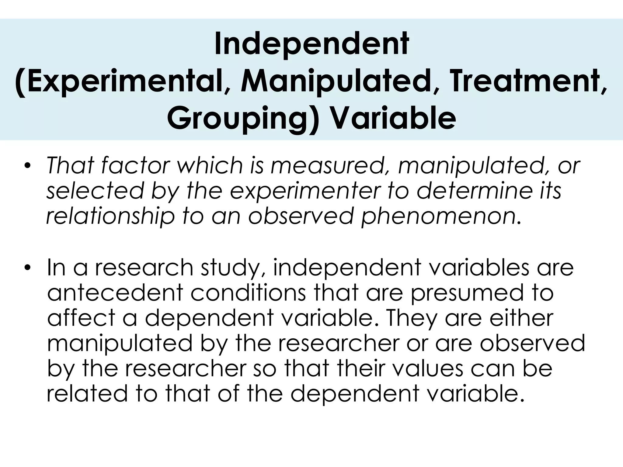 Independent
(Experimental, Manipulated, Treatment,
         Grouping) Variable
• That factor which is measured, manipulated, or
  selected by the experimenter to determine its
  relationship to an observed phenomenon.

• In a research study, independent variables are
  antecedent conditions that are presumed to
  affect a dependent variable. They are either
  manipulated by the researcher or are observed
  by the researcher so that their values can be
  related to that of the dependent variable.
 
