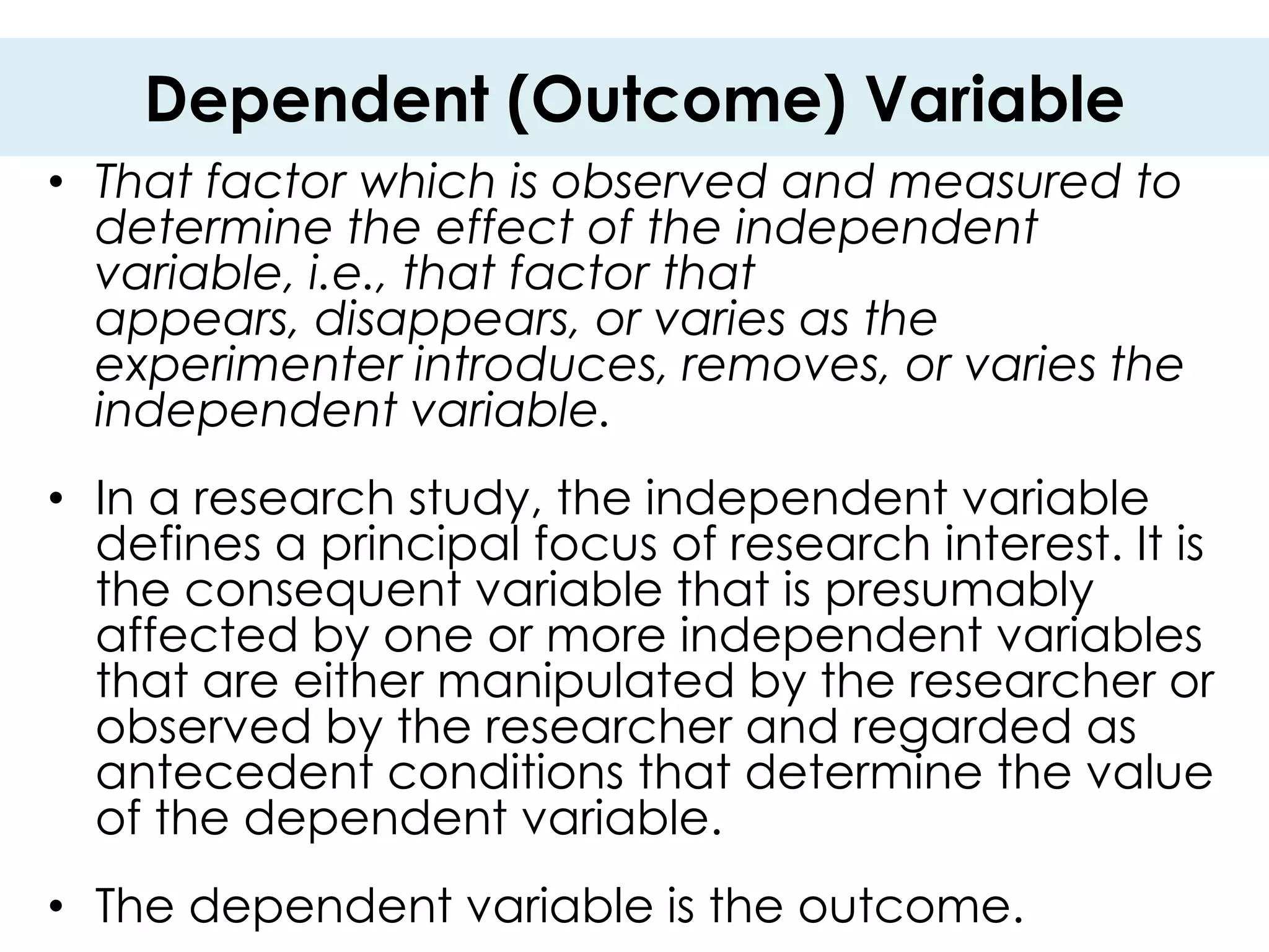 Dependent (Outcome) Variable
• That factor which is observed and measured to
  determine the effect of the independent
  variable, i.e., that factor that
  appears, disappears, or varies as the
  experimenter introduces, removes, or varies the
  independent variable.
• In a research study, the independent variable
  defines a principal focus of research interest. It is
  the consequent variable that is presumably
  affected by one or more independent variables
  that are either manipulated by the researcher or
  observed by the researcher and regarded as
  antecedent conditions that determine the value
  of the dependent variable.
• The dependent variable is the outcome.
 