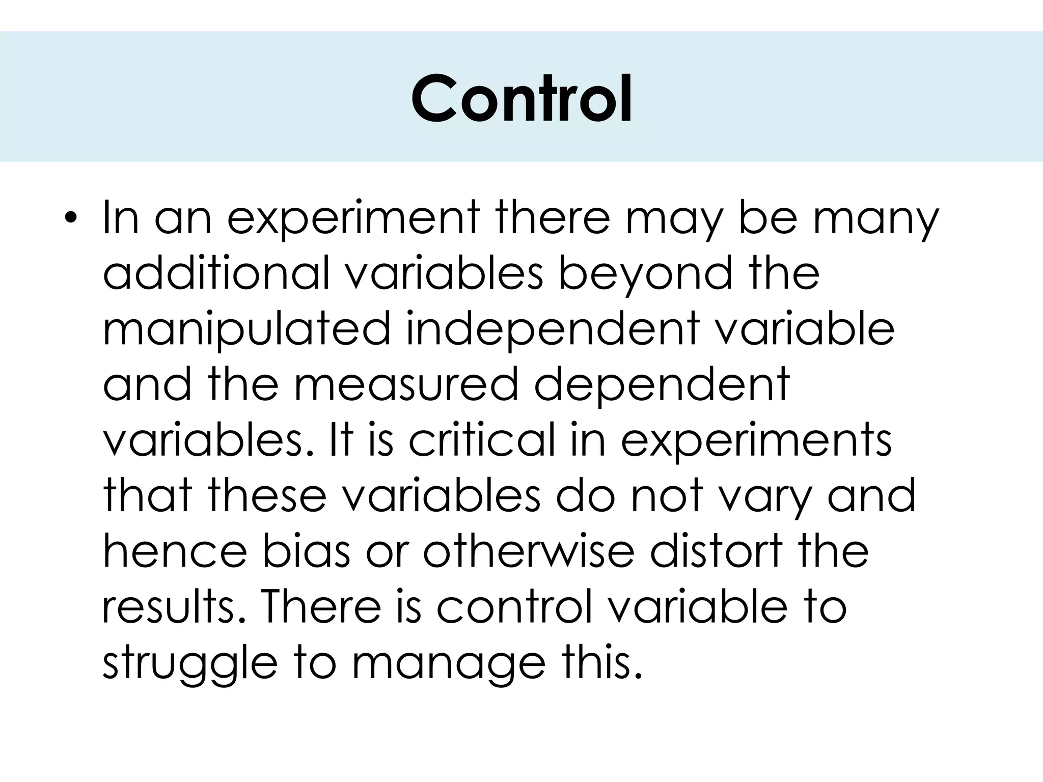 Control
• In an experiment there may be many
  additional variables beyond the
  manipulated independent variable
  and the measured dependent
  variables. It is critical in experiments
  that these variables do not vary and
  hence bias or otherwise distort the
  results. There is control variable to
  struggle to manage this.
 