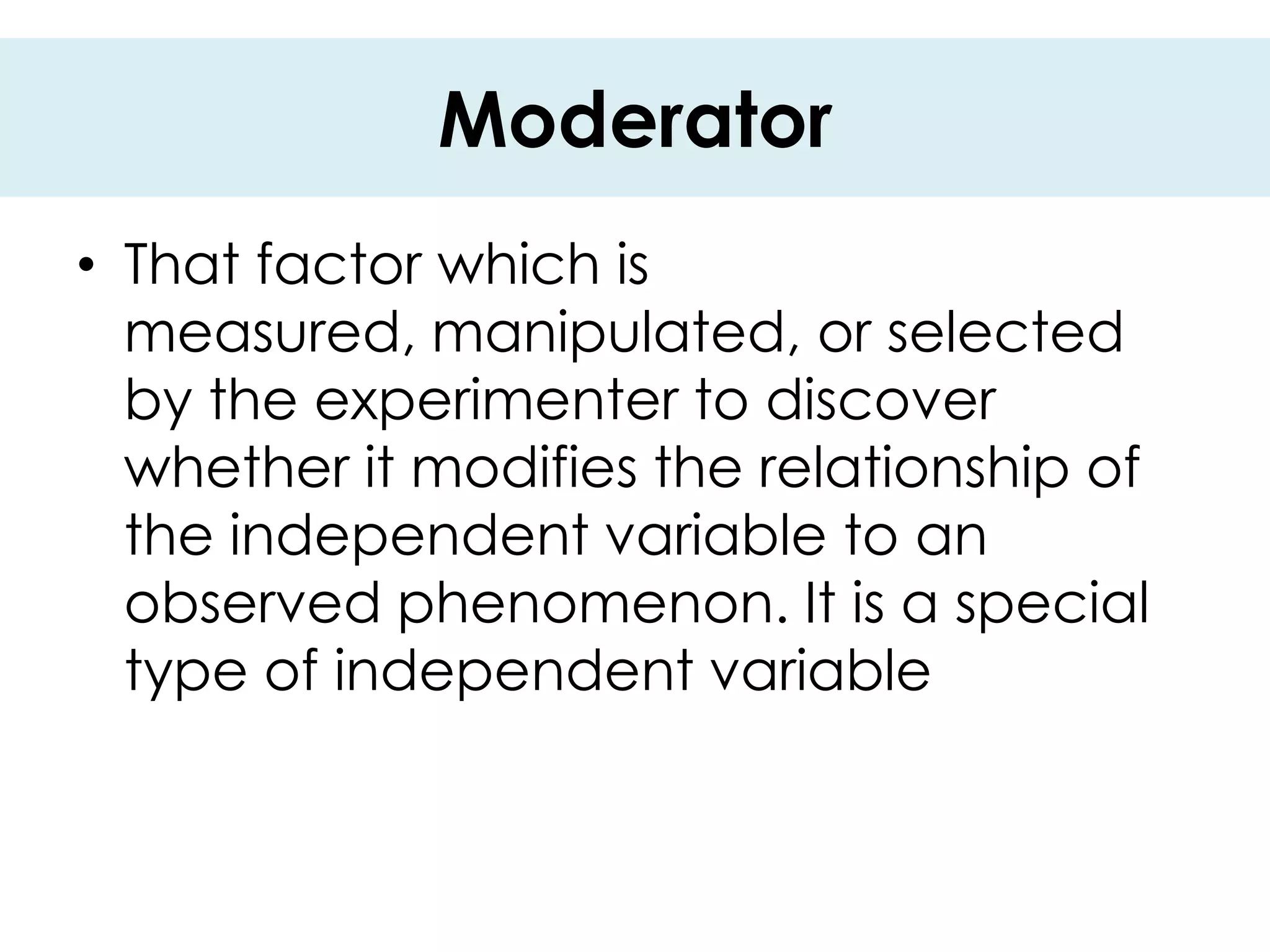 Moderator
• That factor which is
  measured, manipulated, or selected
  by the experimenter to discover
  whether it modifies the relationship of
  the independent variable to an
  observed phenomenon. It is a special
  type of independent variable
 