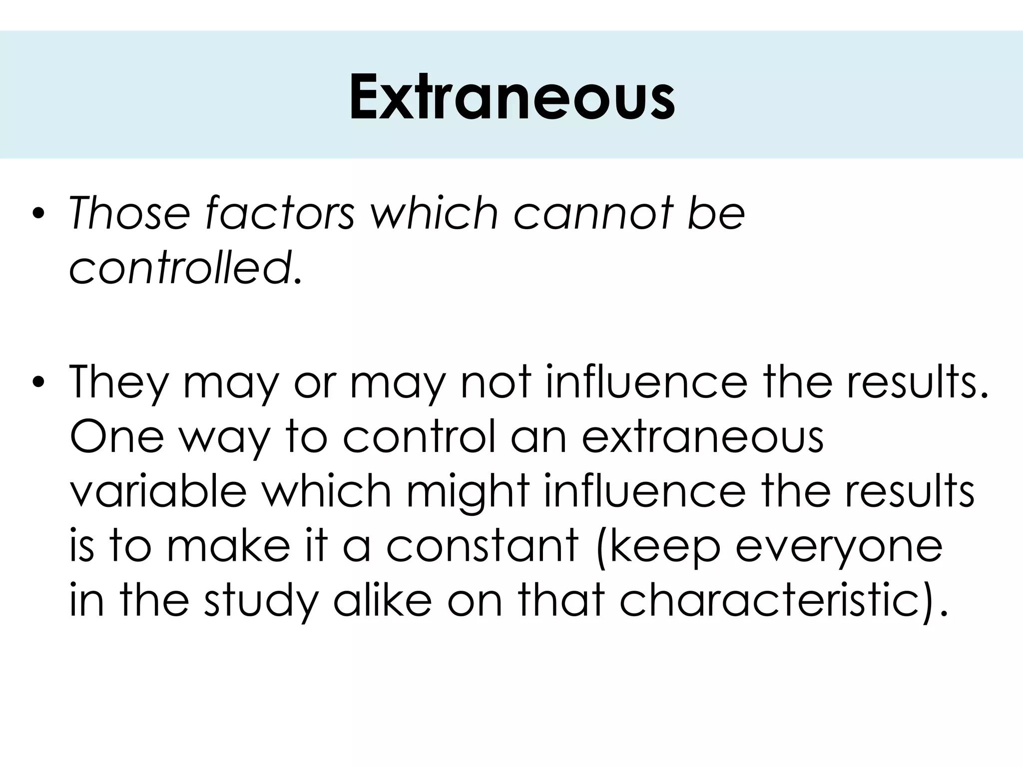 Extraneous
• Those factors which cannot be
  controlled.

• They may or may not influence the results.
  One way to control an extraneous
  variable which might influence the results
  is to make it a constant (keep everyone
  in the study alike on that characteristic).
 