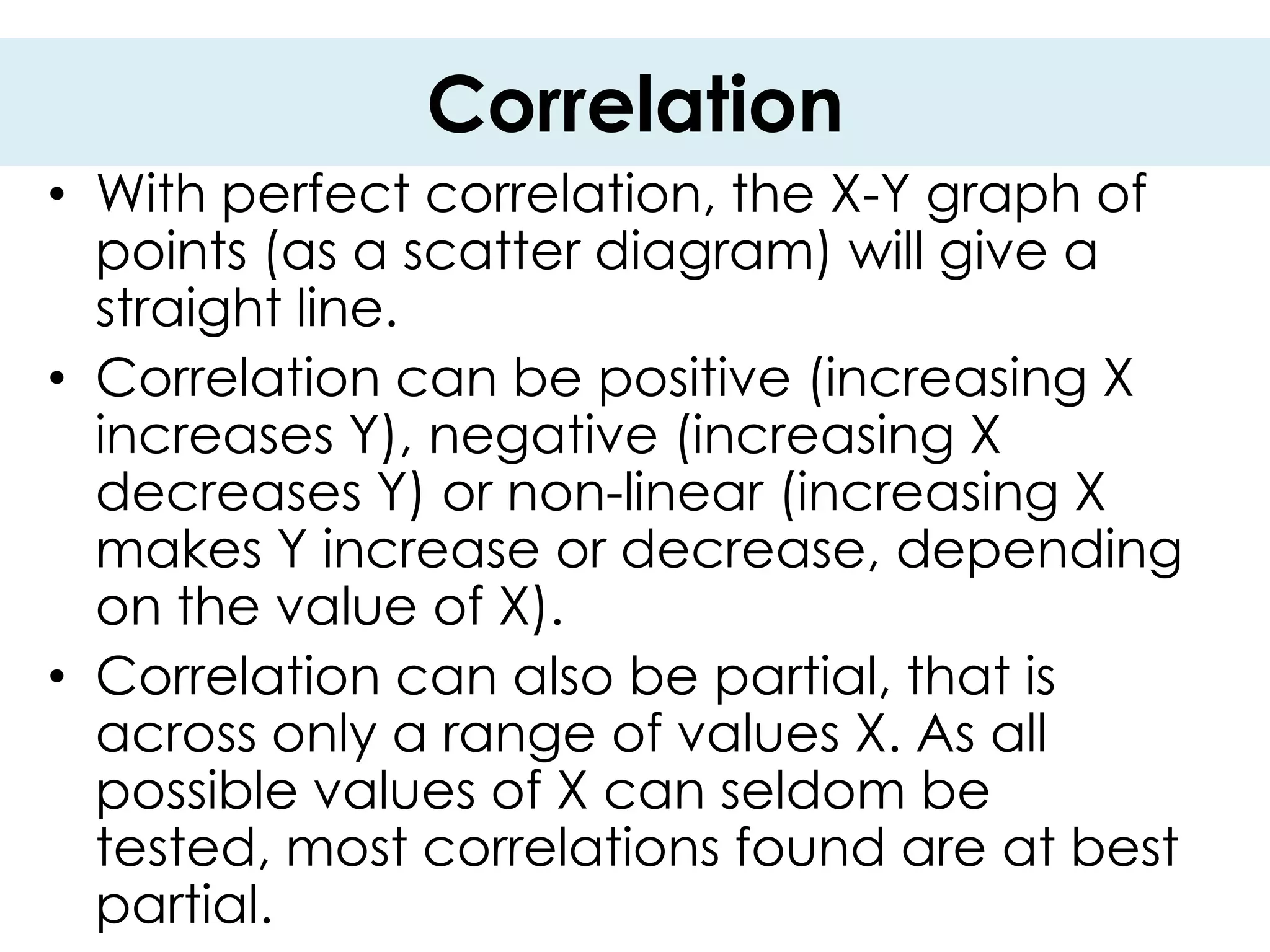 Correlation
• With perfect correlation, the X-Y graph of
  points (as a scatter diagram) will give a
  straight line.
• Correlation can be positive (increasing X
  increases Y), negative (increasing X
  decreases Y) or non-linear (increasing X
  makes Y increase or decrease, depending
  on the value of X).
• Correlation can also be partial, that is
  across only a range of values X. As all
  possible values of X can seldom be
  tested, most correlations found are at best
  partial.
 