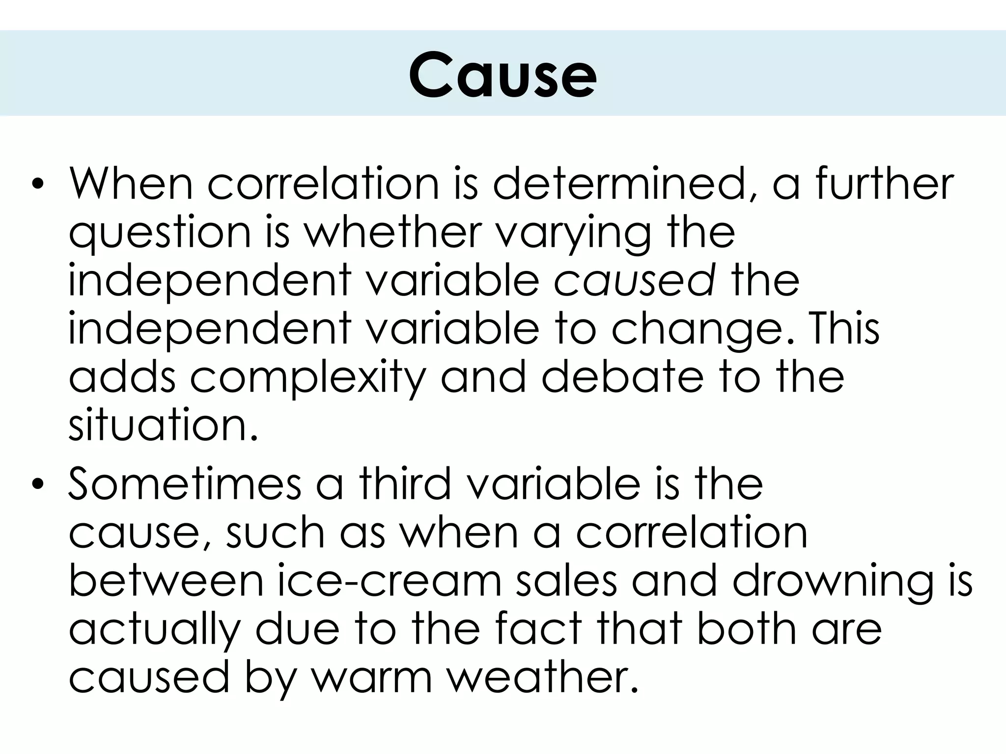 Cause
• When correlation is determined, a further
  question is whether varying the
  independent variable caused the
  independent variable to change. This
  adds complexity and debate to the
  situation.
• Sometimes a third variable is the
  cause, such as when a correlation
  between ice-cream sales and drowning is
  actually due to the fact that both are
  caused by warm weather.
 