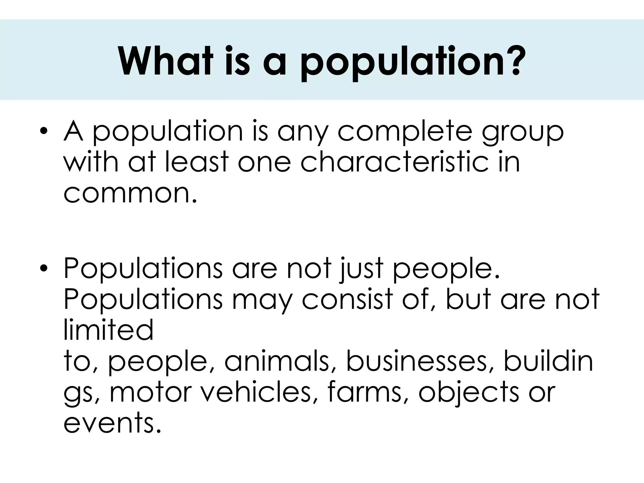 What is a population?
• A population is any complete group
  with at least one characteristic in
  common.

• Populations are not just people.
  Populations may consist of, but are not
  limited
  to, people, animals, businesses, buildin
  gs, motor vehicles, farms, objects or
  events.
 