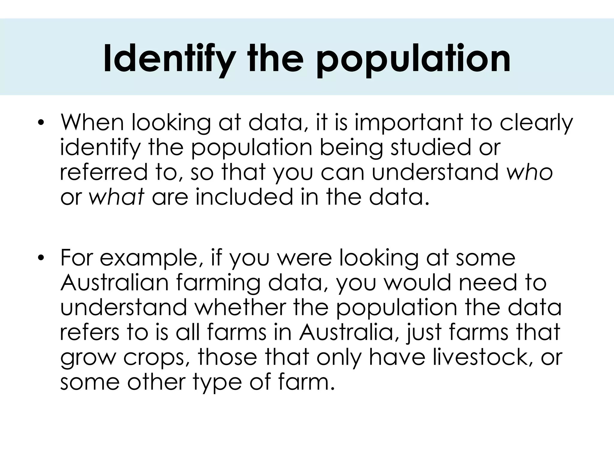 Identify the population
• When looking at data, it is important to clearly
  identify the population being studied or
  referred to, so that you can understand who
  or what are included in the data.

• For example, if you were looking at some
  Australian farming data, you would need to
  understand whether the population the data
  refers to is all farms in Australia, just farms that
  grow crops, those that only have livestock, or
  some other type of farm.
 