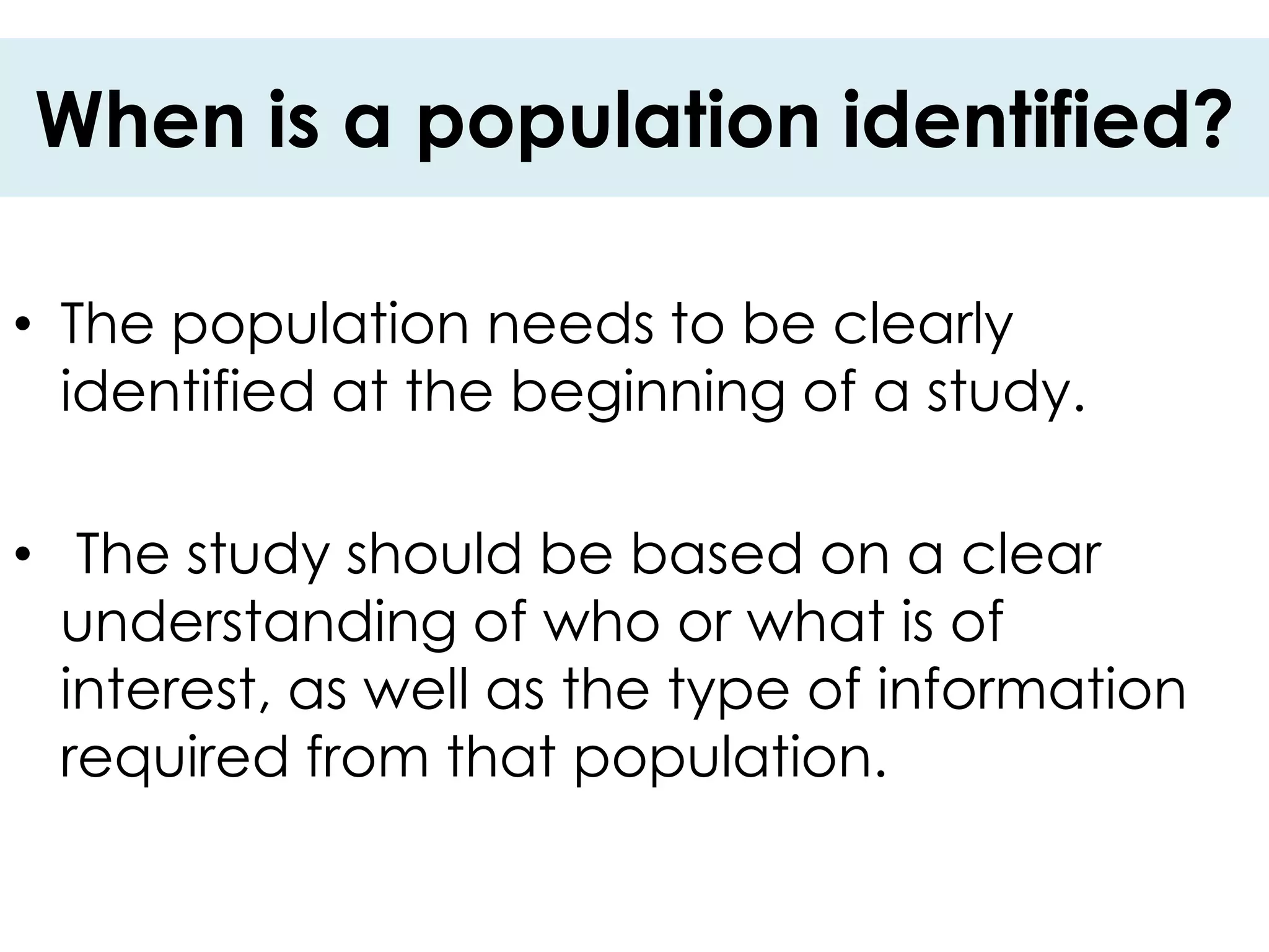 When is a population identified?

• The population needs to be clearly
  identified at the beginning of a study.

• The study should be based on a clear
  understanding of who or what is of
  interest, as well as the type of information
  required from that population.
 