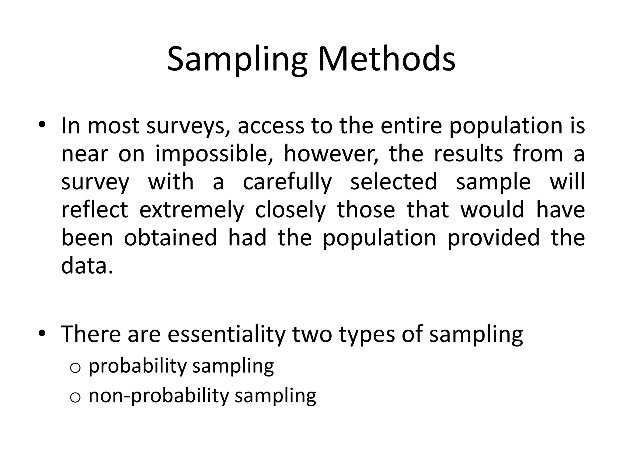 Sampling Methods
• In most surveys, access to the entire population is
  near on impossible, however, the results from a
  survey with a carefully selected sample will
  reflect extremely closely those that would have
  been obtained had the population provided the
  data.

• There are essentiality two types of sampling
   o probability sampling
   o non-probability sampling
 
