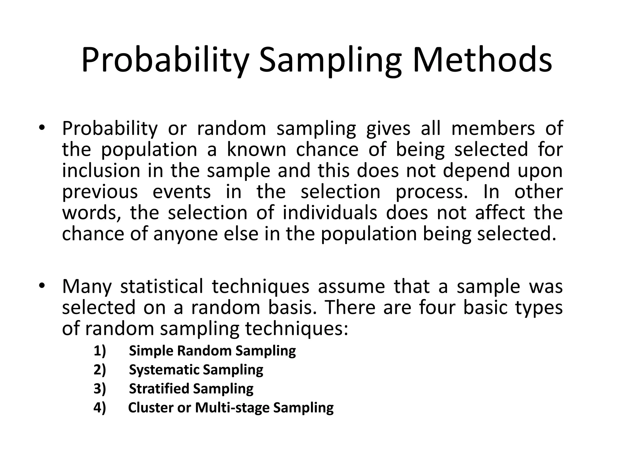 Probability Sampling Methods
• Probability or random sampling gives all members of
  the population a known chance of being selected for
  inclusion in the sample and this does not depend upon
  previous events in the selection process. In other
  words, the selection of individuals does not affect the
  chance of anyone else in the population being selected.

• Many statistical techniques assume that a sample was
  selected on a random basis. There are four basic types
  of random sampling techniques:
      1)   Simple Random Sampling
      2)   Systematic Sampling
      3)   Stratified Sampling
      4)   Cluster or Multi-stage Sampling
 