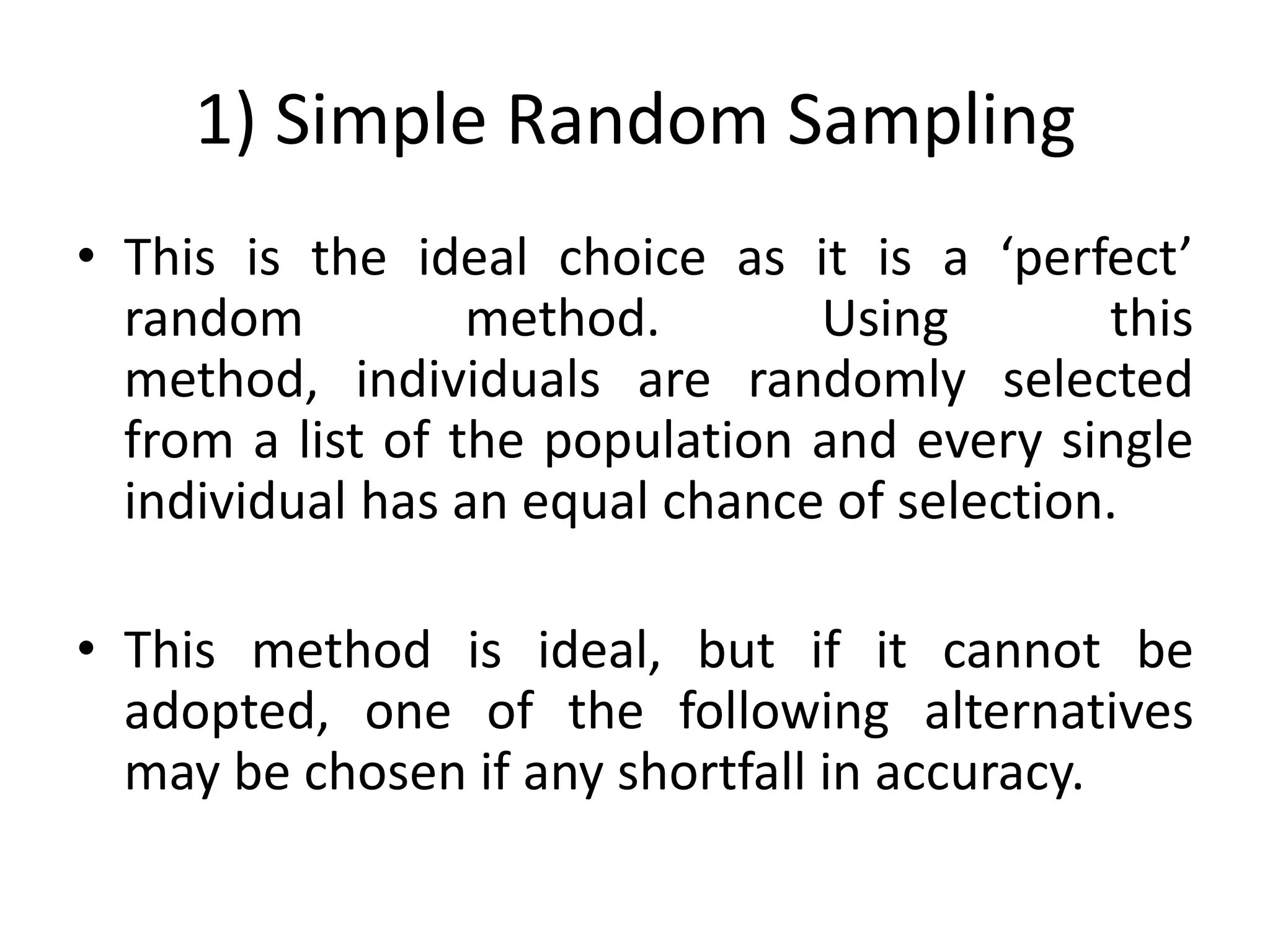 1) Simple Random Sampling
• This is the ideal choice as it is a ‘perfect’
  random          method.       Using        this
  method, individuals are randomly selected
  from a list of the population and every single
  individual has an equal chance of selection.

• This method is ideal, but if it cannot be
  adopted, one of the following alternatives
  may be chosen if any shortfall in accuracy.
 