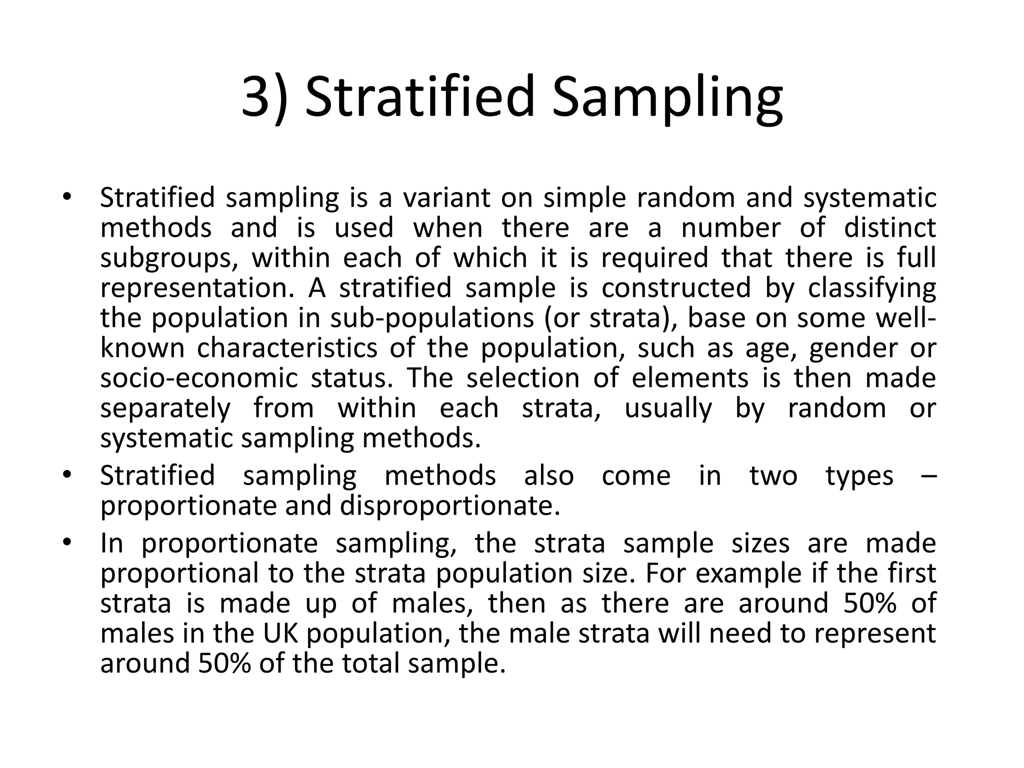 3) Stratified Sampling
• Stratified sampling is a variant on simple random and systematic
  methods and is used when there are a number of distinct
  subgroups, within each of which it is required that there is full
  representation. A stratified sample is constructed by classifying
  the population in sub-populations (or strata), base on some well-
  known characteristics of the population, such as age, gender or
  socio-economic status. The selection of elements is then made
  separately from within each strata, usually by random or
  systematic sampling methods.
• Stratified sampling methods also come in two types –
  proportionate and disproportionate.
• In proportionate sampling, the strata sample sizes are made
  proportional to the strata population size. For example if the first
  strata is made up of males, then as there are around 50% of
  males in the UK population, the male strata will need to represent
  around 50% of the total sample.
 