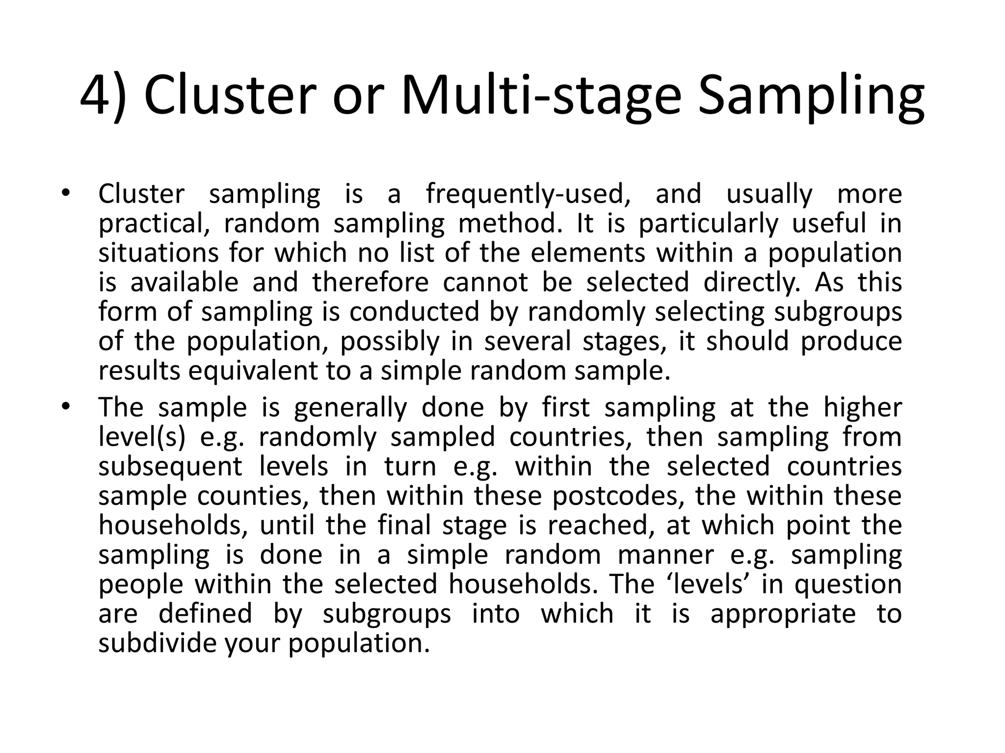 4) Cluster or Multi-stage Sampling
• Cluster sampling is a frequently-used, and usually more
  practical, random sampling method. It is particularly useful in
  situations for which no list of the elements within a population
  is available and therefore cannot be selected directly. As this
  form of sampling is conducted by randomly selecting subgroups
  of the population, possibly in several stages, it should produce
  results equivalent to a simple random sample.
• The sample is generally done by first sampling at the higher
  level(s) e.g. randomly sampled countries, then sampling from
  subsequent levels in turn e.g. within the selected countries
  sample counties, then within these postcodes, the within these
  households, until the final stage is reached, at which point the
  sampling is done in a simple random manner e.g. sampling
  people within the selected households. The ‘levels’ in question
  are defined by subgroups into which it is appropriate to
  subdivide your population.
 