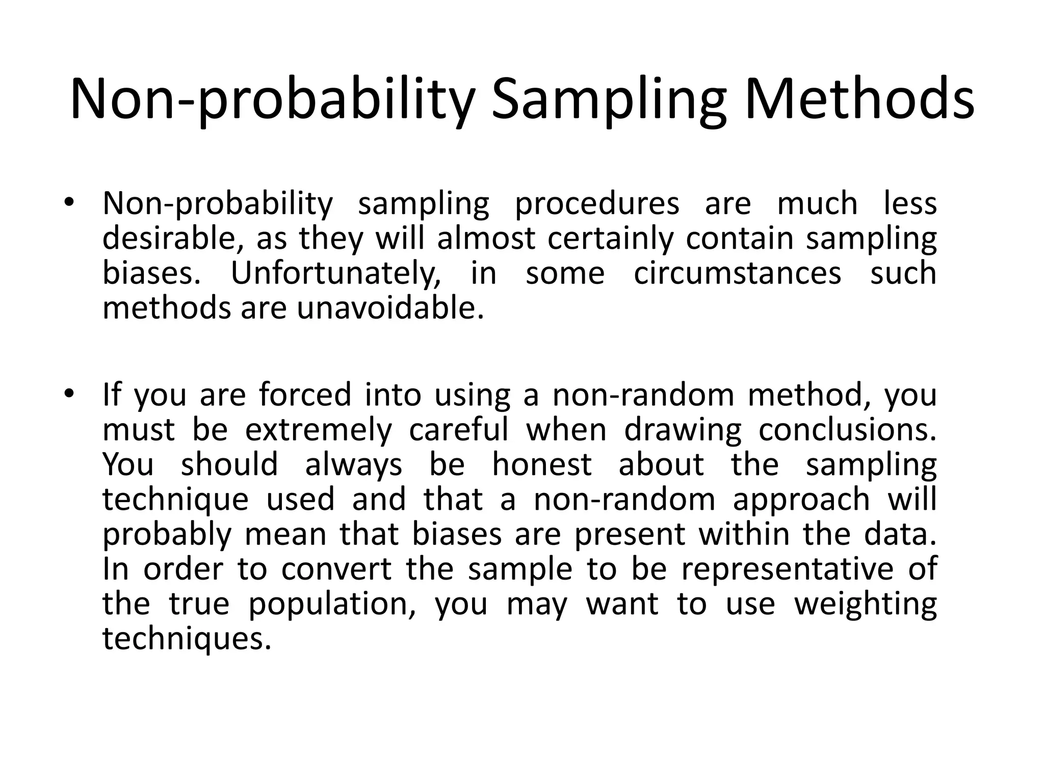 Non-probability Sampling Methods
• Non-probability sampling procedures are much less
  desirable, as they will almost certainly contain sampling
  biases. Unfortunately, in some circumstances such
  methods are unavoidable.

• If you are forced into using a non-random method, you
  must be extremely careful when drawing conclusions.
  You should always be honest about the sampling
  technique used and that a non-random approach will
  probably mean that biases are present within the data.
  In order to convert the sample to be representative of
  the true population, you may want to use weighting
  techniques.
 